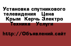 Установка спутникового телевидения › Цена ­ 1 - Крым, Керчь Электро-Техника » Услуги   